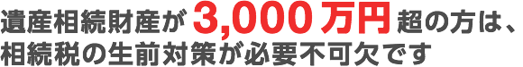 遺産相続財産が3,000万円超の方は、相続税の生前対策が必要不可欠です